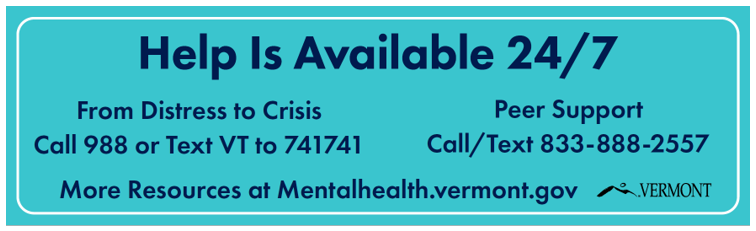 Help is available 24/7 From Distress to Crisis Peer Support Call 988 or Text VT to 741741 Call/Text 833-888-2557 More Resources at Mentalhealth.vermont.gov